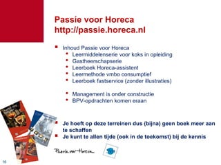 1616
Passie voor Horeca
http://passie.horeca.nl
 Inhoud Passie voor Horeca
• Leermiddelenserie voor koks in opleiding
• Gastheerschapserie
• Leerboek Horeca-assistent
• Leermethode vmbo consumptief
• Leerboek fastservice (zonder illustraties)
• Management is onder constructie
• BPV-opdrachten komen eraan
 Je hoeft op deze terreinen dus (bijna) geen boek meer aan
te schaffen
 Je kunt te allen tijde (ook in de toekomst) bij de kennis
 