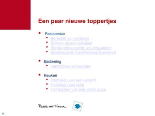 1717
Een paar nieuwe toppertjes
 Fastservice
• Bereiden van sorbetijs
• Bakken op een bakplaat
• Werkoverleg voeren en vergaderen
• Bijverkoop en meerverkoop realiseren
 Bediening
• Interactieve wijnkaarten
 Keuken
• Opmaken van een gerecht
• Het roken van zalm
• Het bakken van een verse pizza
 