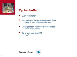 22
Op het buffet…
 Even voorstellen
 Een greep uit de vernieuwingen bij SVH
• Nieuw en direct inzetbaar in uw school
 Mogelijkheden van Passie voor Horeca
• Laat u lekker verbazen
 Ga er wat mee doen!!!!!!
• Hoe?
 