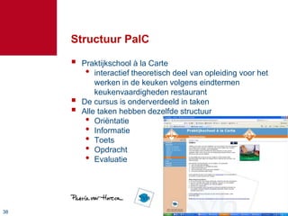 3838
Structuur PalC
 Praktijkschool à la Carte
• interactief theoretisch deel van opleiding voor het
werken in de keuken volgens eindtermen
keukenvaardigheden restaurant
 De cursus is onderverdeeld in taken
 Alle taken hebben dezelfde structuur
• Oriëntatie
• Informatie
• Toets
• Opdracht
• Evaluatie
 