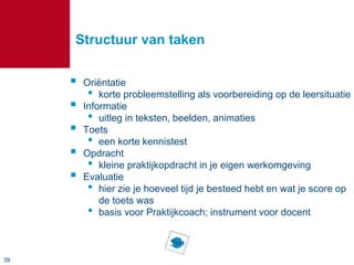 39
Structuur van taken
 Oriëntatie
• korte probleemstelling als voorbereiding op de leersituatie
 Informatie
• uitleg in teksten, beelden, animaties
 Toets
• een korte kennistest
 Opdracht
• kleine praktijkopdracht in je eigen werkomgeving
 Evaluatie
• hier zie je hoeveel tijd je besteed hebt en wat je score op
de toets was
• basis voor Praktijkcoach; instrument voor docent
 