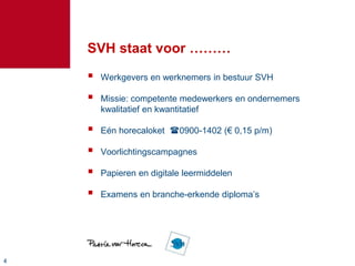 44
SVH staat voor ………
 Werkgevers en werknemers in bestuur SVH
 Missie: competente medewerkers en ondernemers
kwalitatief en kwantitatief
 Eén horecaloket 0900-1402 (€ 0,15 p/m)
 Voorlichtingscampagnes
 Papieren en digitale leermiddelen
 Examens en branche-erkende diploma’s
 