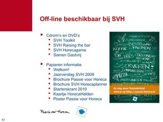 4242
Off-line beschikbaar bij SVH
 Cdrom’s en DVD’s
• SVH Toolkit
• SVH Raising the bar
• SVH Horecagame
• Samen Gastvrij
 Papieren informatie
• Welkom!
• Jaarverslag SVH 2009
• Brochure Passie voor Horeca
• Brochure SVH Horecaplanner
• Starterskrant 2010
• Kaartje HorecaHelden
• Poster Passie voor Horeca
 