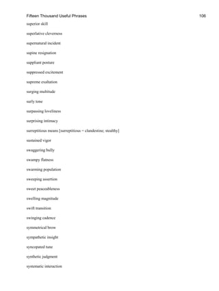 Fifteen Thousand Useful Phrases 106
superior skill
superlative cleverness
supernatural incident
supine resignation
suppliant posture
suppressed excitement
supreme exaltation
surging multitude
surly tone
surpassing loveliness
surprising intimacy
surreptitious means [surreptitious = clandestine; stealthy]
sustained vigor
swaggering bully
swampy flatness
swarming population
sweeping assertion
sweet peaceableness
swelling magnitude
swift transition
swinging cadence
symmetrical brow
sympathetic insight
syncopated tune
synthetic judgment
systematic interaction
 