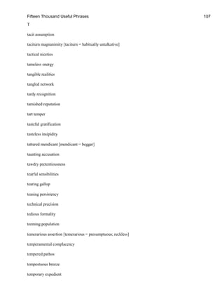 Fifteen Thousand Useful Phrases 107
T
tacit assumption
taciturn magnanimity [taciturn = habitually untalkative]
tactical niceties
tameless energy
tangible realities
tangled network
tardy recognition
tarnished reputation
tart temper
tasteful gratification
tasteless insipidity
tattered mendicant [mendicant = beggar]
taunting accusation
tawdry pretentiousness
tearful sensibilities
tearing gallop
teasing persistency
technical precision
tedious formality
teeming population
temerarious assertion [temerarious = presumptuous; reckless]
temperamental complacency
tempered pathos
tempestuous breeze
temporary expedient
 