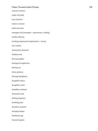 Fifteen Thousand Useful Phrases 108
tenacious memory
tender solicitude
tense attention
tentative moment
tepid conviction
termagant wife [termagant = quarrelsome, scolding]
terrible sublimity
terrifying imprecations [imprecations = curses]
terse realism
testamentary document
thankless task
thawing laughter
theological complexities
thirsting ear
thorny pathway
thorough uprightness
thoughtful silence
thoughtless whim
threadbare sentiment
threatened wrath
thrilling eloquence
throbbing pride
throneless monarch
thronging images
thundering rage
thwarted impulse
 