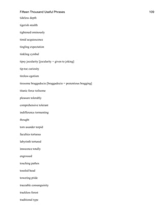 Fifteen Thousand Useful Phrases 109
tideless depth
tigerish stealth
tightened ominously
timid acquiescence
tingling expectation
tinkling cymbal
tipsy jocularity [jocularity = given to joking]
tip-toe curiosity
tireless egotism
tiresome braggadocio [braggadocio = pretentious bragging]
titanic force toilsome
pleasure tolerably
comprehensive tolerant
indifference tormenting
thought
torn asunder torpid
faculties tortuous
labyrinth tortured
innocence totally
engrossed
touching pathos
tousled head
towering pride
traceable consanguinity
trackless forest
traditional type
 