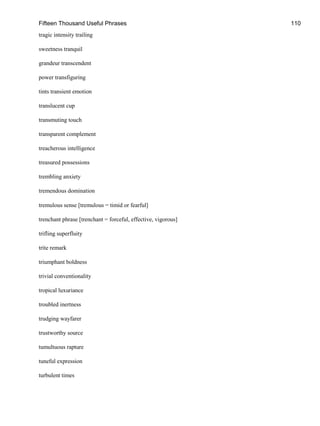 Fifteen Thousand Useful Phrases 110
tragic intensity trailing
sweetness tranquil
grandeur transcendent
power transfiguring
tints transient emotion
translucent cup
transmuting touch
transparent complement
treacherous intelligence
treasured possessions
trembling anxiety
tremendous domination
tremulous sense [tremulous = timid or fearful]
trenchant phrase [trenchant = forceful, effective, vigorous]
trifling superfluity
trite remark
triumphant boldness
trivial conventionality
tropical luxuriance
troubled inertness
trudging wayfarer
trustworthy source
tumultuous rapture
tuneful expression
turbulent times
 