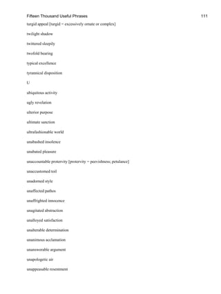 Fifteen Thousand Useful Phrases 111
turgid appeal [turgid = excessively ornate or complex]
twilight shadow
twittered sleepily
twofold bearing
typical excellence
tyrannical disposition
U
ubiquitous activity
ugly revelation
ulterior purpose
ultimate sanction
ultrafashionable world
unabashed insolence
unabated pleasure
unaccountable protervity [protervity = peevishness; petulance]
unaccustomed toil
unadorned style
unaffected pathos
unaffrighted innocence
unagitated abstraction
unalloyed satisfaction
unalterable determination
unanimous acclamation
unanswerable argument
unapologetic air
unappeasable resentment
 