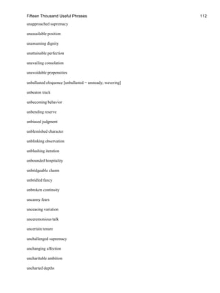 Fifteen Thousand Useful Phrases 112
unapproached supremacy
unassailable position
unassuming dignity
unattainable perfection
unavailing consolation
unavoidable propensities
unballasted eloquence [unballasted = unsteady; wavering]
unbeaten track
unbecoming behavior
unbending reserve
unbiased judgment
unblemished character
unblinking observation
unblushing iteration
unbounded hospitality
unbridgeable chasm
unbridled fancy
unbroken continuity
uncanny fears
unceasing variation
unceremonious talk
uncertain tenure
unchallenged supremacy
unchanging affection
uncharitable ambition
uncharted depths
 