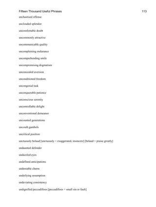 Fifteen Thousand Useful Phrases 113
unchastised offense
unclouded splendor
uncomfortable doubt
uncommonly attractive
uncommunicable quality
uncomplaining endurance
uncomprehending smile
uncompromising dogmatism
unconcealed aversion
unconditioned freedom
uncongenial task
unconquerable patience
unconscious serenity
uncontrollable delight
unconventional demeanor
uncounted generations
uncouth gambols
uncritical position
unctuously belaud [unctuously = exaggerated, insincere] [belaud = praise greatly]
undaunted defender
undazzled eyes
undefined anticipations
undeniable charm
underlying assumption
undeviating consistency
undignified peccadilloes [peccadilloes = small sin or fault]
 