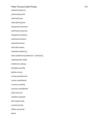 Fifteen Thousand Useful Phrases 114
undiluted skepticism
undiminished relish
undimmed luster
undisciplined genius
undisguised amusement
undismayed expression
undisputed ascendency
undistracted attention
undisturbed silence
undivided energies
undoubted authenticity
undue predilection [predilection = preference]
undulating hills unduly
troublesome undying
friendship unearthly
gladness uneasy
craving unembarrassed
scrutiny unembittered
sweetness unending
exactions unenlightened
zealot unenvied
insipidity unequaled
skill unequivocally
resented unerring
fidelity unessential
details
 