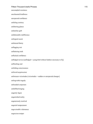 Fifteen Thousand Useful Phrases 115
unexampled sweetness
unexhausted kindliness
unexpected confidence
unfailing courtesy
unfaltering glance
unfamiliar garb
unfathomable indifference
unfeigned assent
unfettered liberty
unflagging zest
unflattering truth
unflecked confidence
unfledged novice [unfledged = young bird without feathers necessary to fly]
unflinching zeal
unfolding consciousness
unforced acquiescence
unforeseen vicissitudes [vicissitudes = sudden or unexpected changes]
unforgivable tragedy
unfounded conjecture
unfulfilled longing
ungainly figure
ungarnished reality
ungenerously resolved
ungenial temperament
ungovernable vehemence
ungracious temper
 