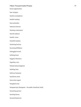 Fifteen Thousand Useful Phrases 17
barren opportunities
base intrigues
baseless assumptions
bashful modesty
basic principles
battered witticism
beaming countenance
bearish rudeness
beatific vision
beautiful modesty
beckoning horizon
becoming diffidence
bedraggled wretch
befitting honor
beggarly flimsiness
beguiling voice
belated acknowledgment
belittling fears
bellicose humanity
beneficent career
benevolent regard
benighted sense
benignant pity [benignant = favorable; beneficial; kind]
beseeching gesture
besetting heresy
besotted fanaticism
 