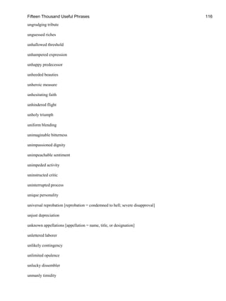 Fifteen Thousand Useful Phrases 116
ungrudging tribute
unguessed riches
unhallowed threshold
unhampered expression
unhappy predecessor
unheeded beauties
unheroic measure
unhesitating faith
unhindered flight
unholy triumph
uniform blending
unimaginable bitterness
unimpassioned dignity
unimpeachable sentiment
unimpeded activity
uninstructed critic
uninterrupted process
unique personality
universal reprobation [reprobation = condemned to hell; severe disapproval]
unjust depreciation
unknown appellations [appellation = name, title, or designation]
unlettered laborer
unlikely contingency
unlimited opulence
unlucky dissembler
unmanly timidity
 