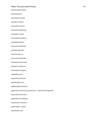Fifteen Thousand Useful Phrases 117
unmastered possibility.
unmeaning farce
unmeasured hostility
unmellowed dawn
unmelodious echoes
unmerciful plundering
unmingled consent
unmistakably fabulous
unmitigated gloom
unmixed astonishment
unmodified passion
unmurmuring sea
unnecessary platitudes
unnumbered thousands
unobtrusive deference
unostentatious display
unpalatable truth
unparalleled atrocities
unpardonable error
unphilosophical dreamer
unpleasant excrescence [excrescence = abnormal enlargement]
unprecedented advance
unprejudiced intelligence
unpretentious character
unprincipled violence
unprofitable craft
 