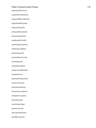 Fifteen Thousand Useful Phrases 118
unpurchasable luxury
unqualified submission
unquenchable tenderness
unquestionable genius
unquestioning fate
unreasonable pretense
unreasoning distrust
unredeemable forfeit
unrefreshing sameness
unrelaxing emphasis
unrelenting spirit
unremembered winter
unremitting toil
unrepining sadness
unreproved admiration
unrequited love
unresentful disposition
unreserved assent
unresisted authority
unresolved exceptions
unresponsive gloom
unresting speed
unrestrained anger
unrestricted ease
unrivaled distinction
unruffled concord
 