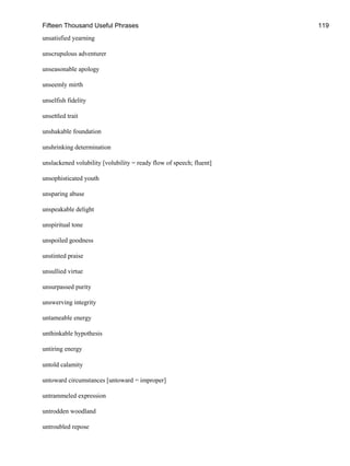 Fifteen Thousand Useful Phrases 119
unsatisfied yearning
unscrupulous adventurer
unseasonable apology
unseemly mirth
unselfish fidelity
unsettled trait
unshakable foundation
unshrinking determination
unslackened volubility [volubility = ready flow of speech; fluent]
unsophisticated youth
unsparing abuse
unspeakable delight
unspiritual tone
unspoiled goodness
unstinted praise
unsullied virtue
unsurpassed purity
unswerving integrity
untameable energy
unthinkable hypothesis
untiring energy
untold calamity
untoward circumstances [untoward = improper]
untrammeled expression
untrodden woodland
untroubled repose
 