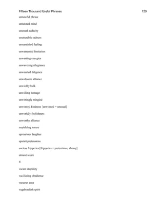 Fifteen Thousand Useful Phrases 120
untuneful phrase
untutored mind
unusual audacity
unutterable sadness
unvarnished feeling
unwarranted limitation
unwasting energies
unwavering allegiance
unwearied diligence
unwelcome alliance
unwieldy bulk
unwilling homage
unwittingly mingled
unwonted kindness [unwonted = unusual]
unworldly foolishness
unworthy alliance
unyielding nature
uproarious laughter
upstart pretensions
useless fripperies [fripperies = pretentious, showy]
utmost scorn
V
vacant stupidity
vacillating obedience
vacuous ease
vagabondish spirit
 