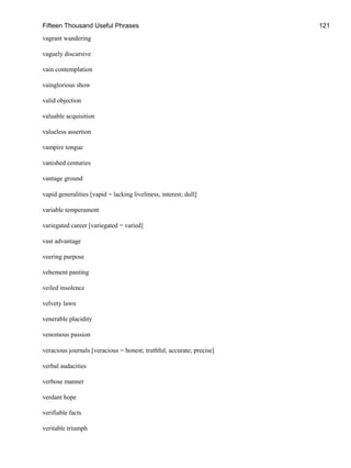Fifteen Thousand Useful Phrases 121
vagrant wandering
vaguely discursive
vain contemplation
vainglorious show
valid objection
valuable acquisition
valueless assertion
vampire tongue
vanished centuries
vantage ground
vapid generalities [vapid = lacking liveliness, interest; dull]
variable temperament
variegated career [variegated = varied]
vast advantage
veering purpose
vehement panting
veiled insolence
velvety lawn
venerable placidity
venomous passion
veracious journals [veracious = honest; truthful; accurate; precise]
verbal audacities
verbose manner
verdant hope
verifiable facts
veritable triumph
 