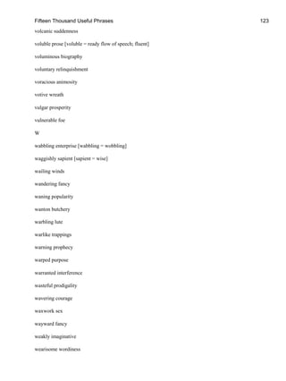 Fifteen Thousand Useful Phrases 123
volcanic suddenness
voluble prose [voluble = ready flow of speech; fluent]
voluminous biography
voluntary relinquishment
voracious animosity
votive wreath
vulgar prosperity
vulnerable foe
W
wabbling enterprise [wabbling = wobbling]
waggishly sapient [sapient = wise]
wailing winds
wandering fancy
waning popularity
wanton butchery
warbling lute
warlike trappings
warning prophecy
warped purpose
warranted interference
wasteful prodigality
wavering courage
waxwork sex
wayward fancy
weakly imaginative
wearisome wordiness
 
