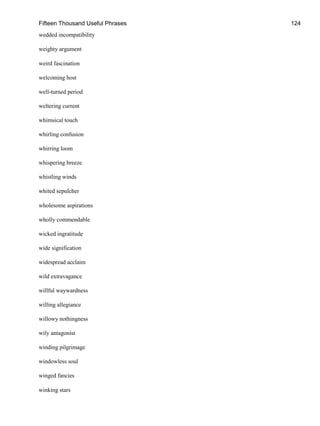 Fifteen Thousand Useful Phrases 124
wedded incompatibility
weighty argument
weird fascination
welcoming host
well-turned period
weltering current
whimsical touch
whirling confusion
whirring loom
whispering breeze
whistling winds
whited sepulcher
wholesome aspirations
wholly commendable
wicked ingratitude
wide signification
widespread acclaim
wild extravagance
willful waywardness
willing allegiance
willowy nothingness
wily antagonist
winding pilgrimage
windowless soul
winged fancies
winking stars
 