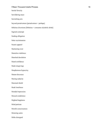 Fifteen Thousand Useful Phrases 18
bestial ferocity
bewildering maze
bewitching airs
beyond peradventure [peradventure = perhaps]
bibulous diversions [bibulous = consumes alcoholic drink]
bigoted contempt
binding obligation
bitter recrimination
bizarre apparel
blackening west
blameless indolence
blanched desolation
bland confidence
blank misgivings
blasphemous hypocrisy
blatant discourse
blazing audacity
blazoned shield
bleak loneliness
blended impression
blessed condolence
blighted happiness
blind partizan
blissful consciousness
blistering satire
blithe disregard
 