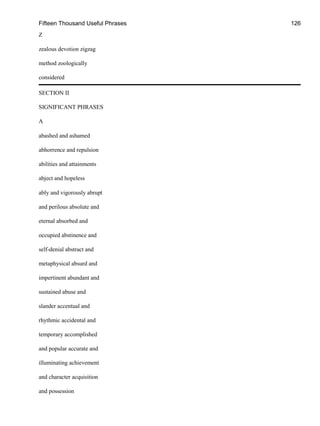 Fifteen Thousand Useful Phrases 126
Z
zealous devotion zigzag
method zoologically
considered
SECTION II
SIGNIFICANT PHRASES
A
abashed and ashamed
abhorrence and repulsion
abilities and attainments
abject and hopeless
ably and vigorously abrupt
and perilous absolute and
eternal absorbed and
occupied abstinence and
self-denial abstract and
metaphysical absurd and
impertinent abundant and
sustained abuse and
slander accentual and
rhythmic accidental and
temporary accomplished
and popular accurate and
illuminating achievement
and character acquisition
and possession
 