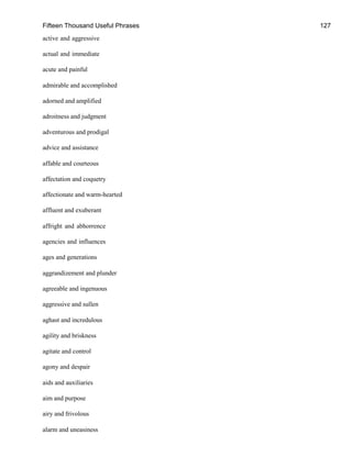 Fifteen Thousand Useful Phrases 127
active and aggressive
actual and immediate
acute and painful
admirable and accomplished
adorned and amplified
adroitness and judgment
adventurous and prodigal
advice and assistance
affable and courteous
affectation and coquetry
affectionate and warm-hearted
affluent and exuberant
affright and abhorrence
agencies and influences
ages and generations
aggrandizement and plunder
agreeable and ingenuous
aggressive and sullen
aghast and incredulous
agility and briskness
agitate and control
agony and despair
aids and auxiliaries
aim and purpose
airy and frivolous
alarm and uneasiness
 