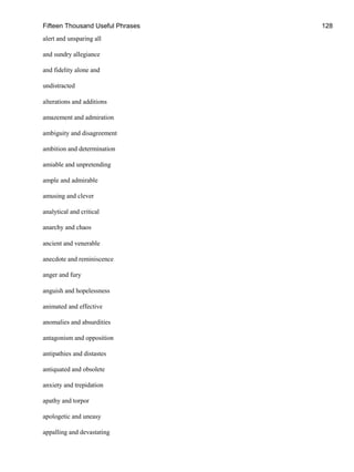 Fifteen Thousand Useful Phrases 128
alert and unsparing all
and sundry allegiance
and fidelity alone and
undistracted
alterations and additions
amazement and admiration
ambiguity and disagreement
ambition and determination
amiable and unpretending
ample and admirable
amusing and clever
analytical and critical
anarchy and chaos
ancient and venerable
anecdote and reminiscence
anger and fury
anguish and hopelessness
animated and effective
anomalies and absurdities
antagonism and opposition
antipathies and distastes
antiquated and obsolete
anxiety and trepidation
apathy and torpor
apologetic and uneasy
appalling and devastating
 