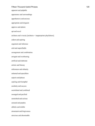 Fifteen Thousand Useful Phrases 129
apparent and palpable
appearance and surroundings
apprehensive and anxious
appropriate and eloquent
approve and admire
apt and novel
archness and vivacity [archness = inappropriate playfulness]
ardent and aspiring
argument and inference
arid and unprofitable
arrangement and combination
arrogant and overbearing
artificial and elaborate
artistic and literary
artlessness and urbanity
ashamed and speechless
aspects and phases
aspiring and triumphal
assiduity and success
assimilated and combined
assuaged and pacified
astonished and curious
astound and perplex
athletic and nimble
atonement and forgiveness
atrocious and abominable
 