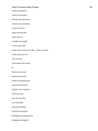 Fifteen Thousand Useful Phrases 130
attacks and intrigues
attention and respect
attitudes and expressions
attractiveness and ability
audacity and skill
august and splendid
austere and icy
available and capable
avarice and cruelty
avidity and earnestness [avidity = desire; craving]
awake and active awe
and reverence
awkwardness and crudity
B
babel and confusion
backbone and sinew
baffled and disappointed
balanced and forceful
barbarity and wickedness
bards and sages
base and unworthy
beam and blaze
bearing and address
beautiful and majestic
bedraggled and disappointed
befogged and stupefied
 
