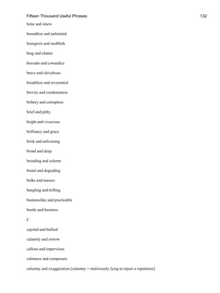 Fifteen Thousand Useful Phrases 132
bone and sinew
boundless and unlimited
bourgeois and snobbish
brag and chatter
bravado and cowardice
brave and chivalrous
breathless and reverential
brevity and condensation
bribery and corruption
brief and pithy
bright and vivacious
brilliancy and grace
brisk and enlivening
broad and deep
brooding and solemn
brutal and degrading
bulks and masses
bungling and trifling
businesslike and practicable
bustle and business
C
cajoled and bullied
calamity and sorrow
callous and impervious
calmness and composure
calumny and exaggeration [calumny = maliciously lying to injure a reputation]
 