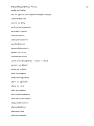 Fifteen Thousand Useful Phrases 133
candor and kindness
cant and hypocrisy [cant = hypocritically pious language]
capable and efficient
capacity and ability
capricious and unreasonable
career and occupation
cares and anxieties
carping and ungenerous
casual and transient
causes and circumstances
cautious and reticent
celebrated and praised
celerity and violence [celerity = swiftness of action]
ceremony and splendor
certain and verifiable
chafe and exasperate
chagrin and despondency
chance and opportunity
change and variety
chaos and confusion
character and temperament
characteristic and complete
charges and insinuations
charm and perfection
chaste and refined
cheap and convenient
 