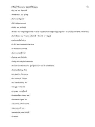 Fifteen Thousand Useful Phrases 134
checked and thwarted
cheerfulness and gaiety
cherish and guard
chief and paramount
chilled and stiffened
choleric and sanguine [choleric = easily angered; bad-tempered] [sanguine = cheerfully confident; optimistic]
churlishness and violence [churlish = boorish or vulgar]
citation and allusion
civility and communicativeness
civilized and cultured
clamorous and wild
claptrap and platitude
clarity and straightforwardness
classical and perspicuous [perspicuous = easy to understand]
clatter and clang clear
and decisive cleverness
and acuteness clogged
and dulled clumsy and
smudgy coarse and
grotesque coaxed and
threatened coexistent and
correlative cogent and
conclusive cohesion and
sequence cold and
unemotional comely and
vivacious
 