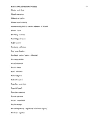 Fifteen Thousand Useful Phrases 19
bloated equivalent
bloodless creature
bloodthirsty malice
blundering discourtesy
blunt rusticity [rusticity = rustic; awkward or tactless]
blurred vision
blustering assertion
boastful positiveness
bodily activity
boisterous edification
bold generalization
bombastic prating [prating = idle talk]
bookish precision
boon companion
boorish abuse
bored demeanor
borrowed grace
bottomless abyss
boundless admiration
bountiful supply
boyish appreciation
braggart pretense
bravely vanquished
braying trumpet
brazen importunity [importunity = insistent request]
breathless eagerness
 