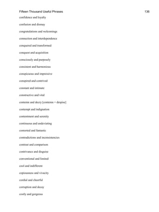 Fifteen Thousand Useful Phrases 136
confidence and loyalty
confusion and dismay
congratulations and welcomings
connection and interdependence
conquered and transformed
conquest and acquisition
consciously and purposely
consistent and harmonious
conspicuous and impressive
conspired and contrived
constant and intimate
constructive and vital
contemn and decry [contemn = despise]
contempt and indignation
contentment and serenity
continuous and undeviating
contorted and fantastic
contradictions and inconsistencies
contrast and comparison
contrivance and disguise
conventional and limited
cool and indifferent
copiousness and vivacity
cordial and cheerful
corruption and decay
costly and gorgeous
 
