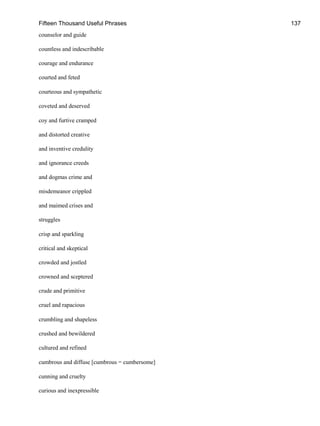Fifteen Thousand Useful Phrases 137
counselor and guide
countless and indescribable
courage and endurance
courted and feted
courteous and sympathetic
coveted and deserved
coy and furtive cramped
and distorted creative
and inventive credulity
and ignorance creeds
and dogmas crime and
misdemeanor crippled
and maimed crises and
struggles
crisp and sparkling
critical and skeptical
crowded and jostled
crowned and sceptered
crude and primitive
cruel and rapacious
crumbling and shapeless
crushed and bewildered
cultured and refined
cumbrous and diffuse [cumbrous = cumbersome]
cunning and cruelty
curious and inexpressible
 