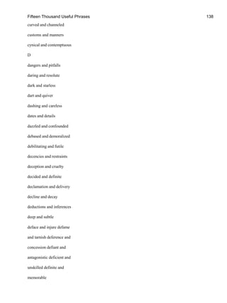 Fifteen Thousand Useful Phrases 138
curved and channeled
customs and manners
cynical and contemptuous
D
dangers and pitfalls
daring and resolute
dark and starless
dart and quiver
dashing and careless
dates and details
dazzled and confounded
debased and demoralized
debilitating and futile
decencies and restraints
deception and cruelty
decided and definite
declamation and delivery
decline and decay
deductions and inferences
deep and subtle
deface and injure defame
and tarnish deference and
concession defiant and
antagonistic deficient and
unskilled definite and
memorable
 