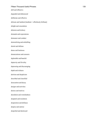 Fifteen Thousand Useful Phrases 139
deft and offensive
degraded and dishonored
deliberate and effective
delicate and lambent [lambent = effortlessly brilliant]
delight and consolation
delusion and trickery
demands and expectations
demeanor and conduct
demoralizing and enfeebling
denial and defense
dense and luminous
denunciations and censures
deplorable and baneful
depravity and frivolity
depressing and discouraging
depth and richness
derision and skepticism
described and classified
desecration and decay
designs and activities
desires and motives
desolation and wretchedness
despatch and resolution
desperation and defiance
despise and satirize
despoiled and destroyed
 
