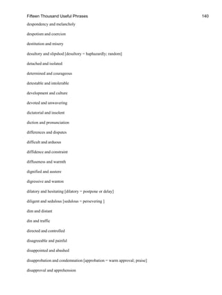 Fifteen Thousand Useful Phrases 140
despondency and melancholy
despotism and coercion
destitution and misery
desultory and slipshod [desultory = haphazardly; random]
detached and isolated
determined and courageous
detestable and intolerable
development and culture
devoted and unwavering
dictatorial and insolent
diction and pronunciation
differences and disputes
difficult and arduous
diffidence and constraint
diffuseness and warmth
dignified and austere
digressive and wanton
dilatory and hesitating [dilatory = postpone or delay]
diligent and sedulous [sedulous = persevering ]
dim and distant
din and traffic
directed and controlled
disagreeable and painful
disappointed and abashed
disapprobation and condemnation [approbation = warm approval; praise]
disapproval and apprehension
 