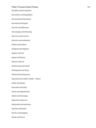 Fifteen Thousand Useful Phrases 141
discipline and development
discomfiture and degradation
disconcerted and dismayed
discontent and disquiet
discords and differences
discouraging and distressing
discovery and invention
discretion and moderation
disdain and mockery
disfigured and shapeless
disgrace and ruin
disgust and dismay
dishonor and ruin
disillusioned and ironical
disintegration and decay
disinterested and gracious
disjointed and voluble [voluble = fluent]
dislike and disdain
dislocation and chaos
dismay and apprehension
dispirit and discourage
disposition and power
disquietude and uneasiness
dissolute and hateful
dissolve and disappear
distant and diverse
 