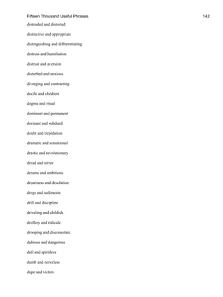 Fifteen Thousand Useful Phrases 142
distended and distorted
distinctive and appropriate
distinguishing and differentiating
distress and humiliation
distrust and aversion
disturbed and anxious
diverging and contracting
docile and obedient
dogma and ritual
dominant and permanent
dormant and subdued
doubt and trepidation
dramatic and sensational
drastic and revolutionary
dread and terror
dreams and ambitions
dreariness and desolation
dregs and sediments
drill and discipline
driveling and childish
drollery and ridicule
drooping and disconsolate
dubious and dangerous
dull and spiritless
dumb and nerveless
dupe and victim
 
