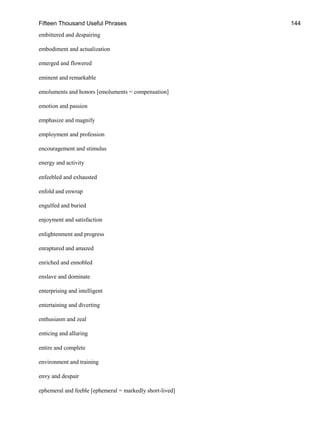 Fifteen Thousand Useful Phrases 144
embittered and despairing
embodiment and actualization
emerged and flowered
eminent and remarkable
emoluments and honors [emoluments = compensation]
emotion and passion
emphasize and magnify
employment and profession
encouragement and stimulus
energy and activity
enfeebled and exhausted
enfold and enwrap
engulfed and buried
enjoyment and satisfaction
enlightenment and progress
enraptured and amazed
enriched and ennobled
enslave and dominate
enterprising and intelligent
entertaining and diverting
enthusiasm and zeal
enticing and alluring
entire and complete
environment and training
envy and despair
ephemeral and feeble [ephemeral = markedly short-lived]
 