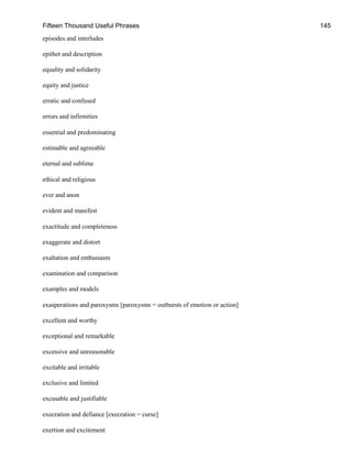 Fifteen Thousand Useful Phrases 145
episodes and interludes
epithet and description
equality and solidarity
equity and justice
erratic and confused
errors and infirmities
essential and predominating
estimable and agreeable
eternal and sublime
ethical and religious
ever and anon
evident and manifest
exactitude and completeness
exaggerate and distort
exaltation and enthusiasm
examination and comparison
examples and models
exasperations and paroxysms [paroxysms = outbursts of emotion or action]
excellent and worthy
exceptional and remarkable
excessive and unreasonable
excitable and irritable
exclusive and limited
excusable and justifiable
execration and defiance [execration = curse]
exertion and excitement
 