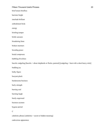 Fifteen Thousand Useful Phrases 20
brief tenure briefless
barrister bright
interlude brilliant
embodiment brisk
energy
bristling temper
brittle sarcasm
broadening fame
broken murmurs
brooding peace
brutal composure
bubbling frivolities
bucolic cudgeling [bucolic = about shepherds or flocks; pastoral] [cudgeling = beat with a short heavy stick]
budding joy
bulky figure
buoyant pluck
burdensome business
burly strength
burning zeal
bursting laugh
busily engrossed
business acumen
bygone period
C
cabalistic phrase [cabalistic = secret or hidden meaning]
cadaverous appearance
 