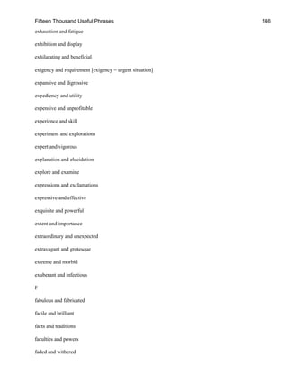 Fifteen Thousand Useful Phrases 146
exhaustion and fatigue
exhibition and display
exhilarating and beneficial
exigency and requirement [exigency = urgent situation]
expansive and digressive
expediency and utility
expensive and unprofitable
experience and skill
experiment and explorations
expert and vigorous
explanation and elucidation
explore and examine
expressions and exclamations
expressive and effective
exquisite and powerful
extent and importance
extraordinary and unexpected
extravagant and grotesque
extreme and morbid
exuberant and infectious
F
fabulous and fabricated
facile and brilliant
facts and traditions
faculties and powers
faded and withered
 