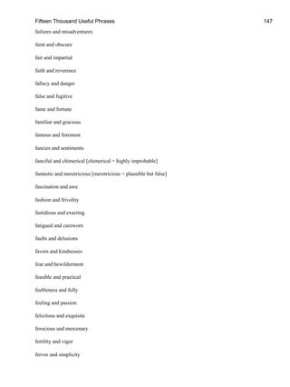 Fifteen Thousand Useful Phrases 147
failures and misadventures
faint and obscure
fair and impartial
faith and reverence
fallacy and danger
false and fugitive
fame and fortune
familiar and gracious
famous and foremost
fancies and sentiments
fanciful and chimerical [chimerical = highly improbable]
fantastic and meretricious [meretricious = plausible but false]
fascination and awe
fashion and frivolity
fastidious and exacting
fatigued and careworn
faults and delusions
favors and kindnesses
fear and bewilderment
feasible and practical
feebleness and folly
feeling and passion
felicitous and exquisite
ferocious and mercenary
fertility and vigor
fervor and simplicity
 