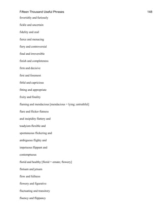 Fifteen Thousand Useful Phrases 148
feverishly and furiously
fickle and uncertain
fidelity and zeal
fierce and menacing
fiery and controversial
final and irreversible
finish and completeness
firm and decisive
first and foremost
fitful and capricious
fitting and appropriate
fixity and finality
flaming and mendacious [mendacious = lying; untruthful]
flare and flicker flatness
and insipidity flattery and
toadyism flexible and
spontaneous flickering and
ambiguous flighty and
impetuous flippant and
contemptuous
florid and healthy [florid = ornate; flowery]
flotsam and jetsam
flow and fullness
flowery and figurative
fluctuating and transitory
fluency and flippancy
 