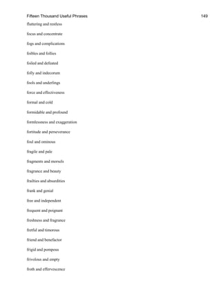 Fifteen Thousand Useful Phrases 149
fluttering and restless
focus and concentrate
fogs and complications
foibles and follies
foiled and defeated
folly and indecorum
fools and underlings
force and effectiveness
formal and cold
formidable and profound
formlessness and exaggeration
fortitude and perseverance
foul and ominous
fragile and pale
fragments and morsels
fragrance and beauty
frailties and absurdities
frank and genial
free and independent
frequent and poignant
freshness and fragrance
fretful and timorous
friend and benefactor
frigid and pompous
frivolous and empty
froth and effervescence
 